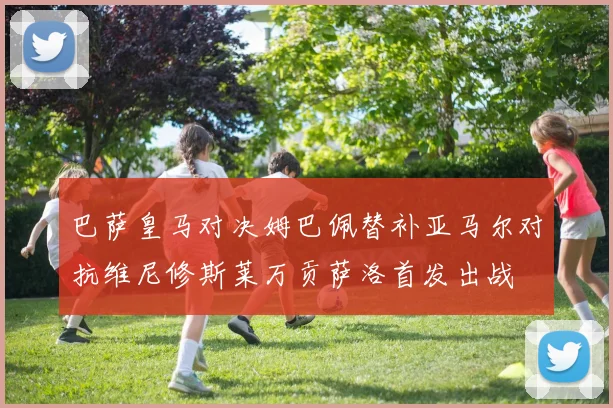巴萨皇马对决姆巴佩替补亚马尔对抗维尼修斯莱万贡萨洛首发出战