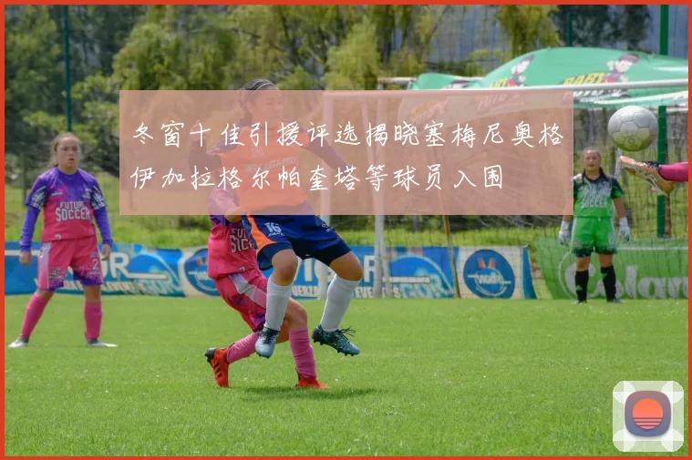 冬窗十佳引援评选揭晓塞梅尼奥格伊加拉格尔帕奎塔等球员入围